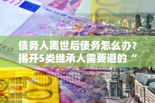 济南债务人离世后债务怎么办？揭开5类继承人需要避的“坑”